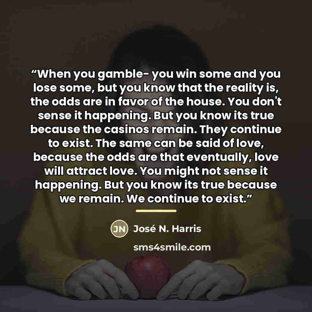 “When you gamble- you win some and you lose some, but you know that the reality is, the odds are in favor of the house. You don't sense it happening. But you know its true because the casinos remain. They continue to exist. The same can be said of love, because the odds are that eventually, love…” quote by José N. Harris