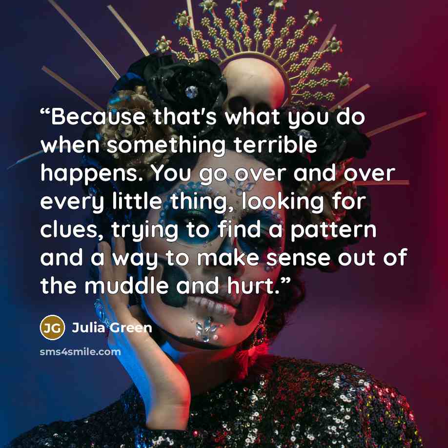 “Because that's what you do when something terrible happens. You go over and over every little thing, looking for clues, trying to find a pattern and a way to make sense out of the muddle and hurt.” quote by Julia Green