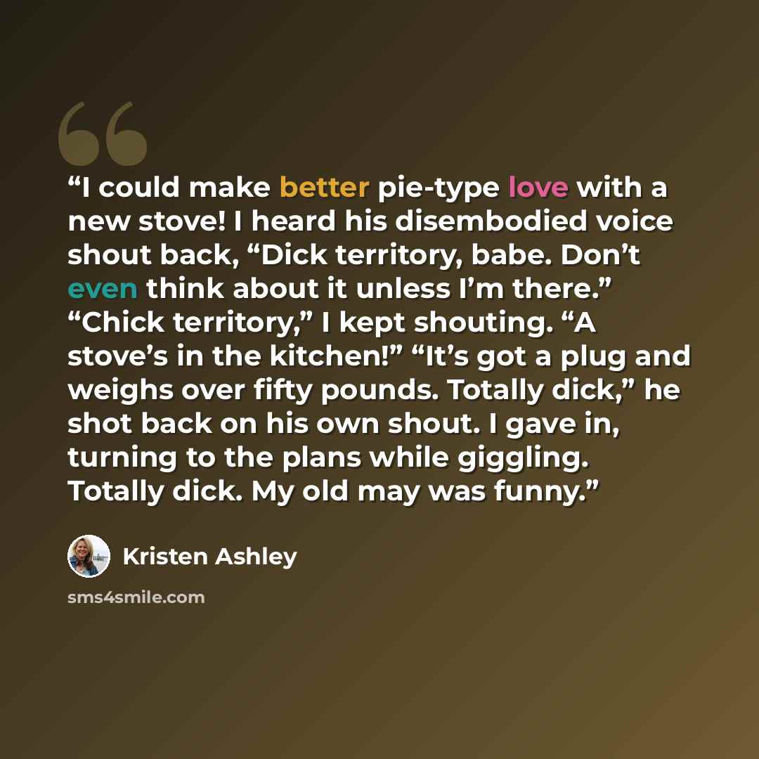 “I could make better pie-type love with a new stove! I heard his disembodied voice shout back, “Dick territory, babe. Don’t even think about it unless I’m there.” “Chick territory,” I kept shouting. “A stove’s in the kitchen!” “It’s got a plug and weighs over fifty pounds. Totally dick,” he shot…” quote by Kristen Ashley