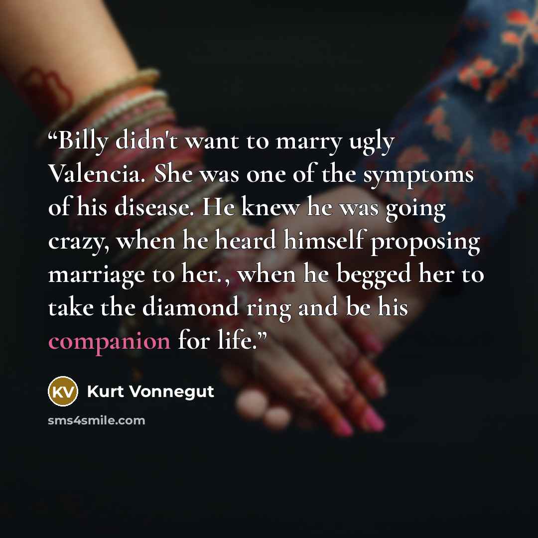 “Billy didn't want to marry ugly Valencia. She was one of the symptoms of his disease. He knew he was going crazy, when he heard himself proposing marriage to her., when he begged her to take the diamond ring and be his companion for life.” quote by Kurt Vonnegut