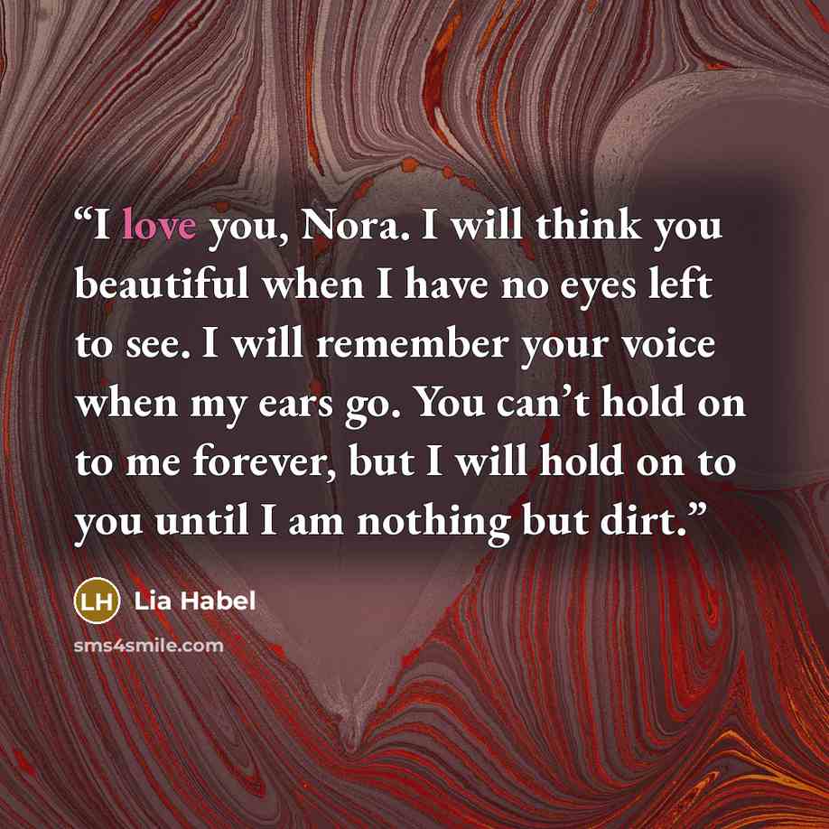 “I love you, Nora. I will think you beautiful when I have no eyes left to see. I will remember your voice when my ears go. You can’t hold on to me forever, but I will hold on to you until I am nothing but dirt.” quote by Lia Habel