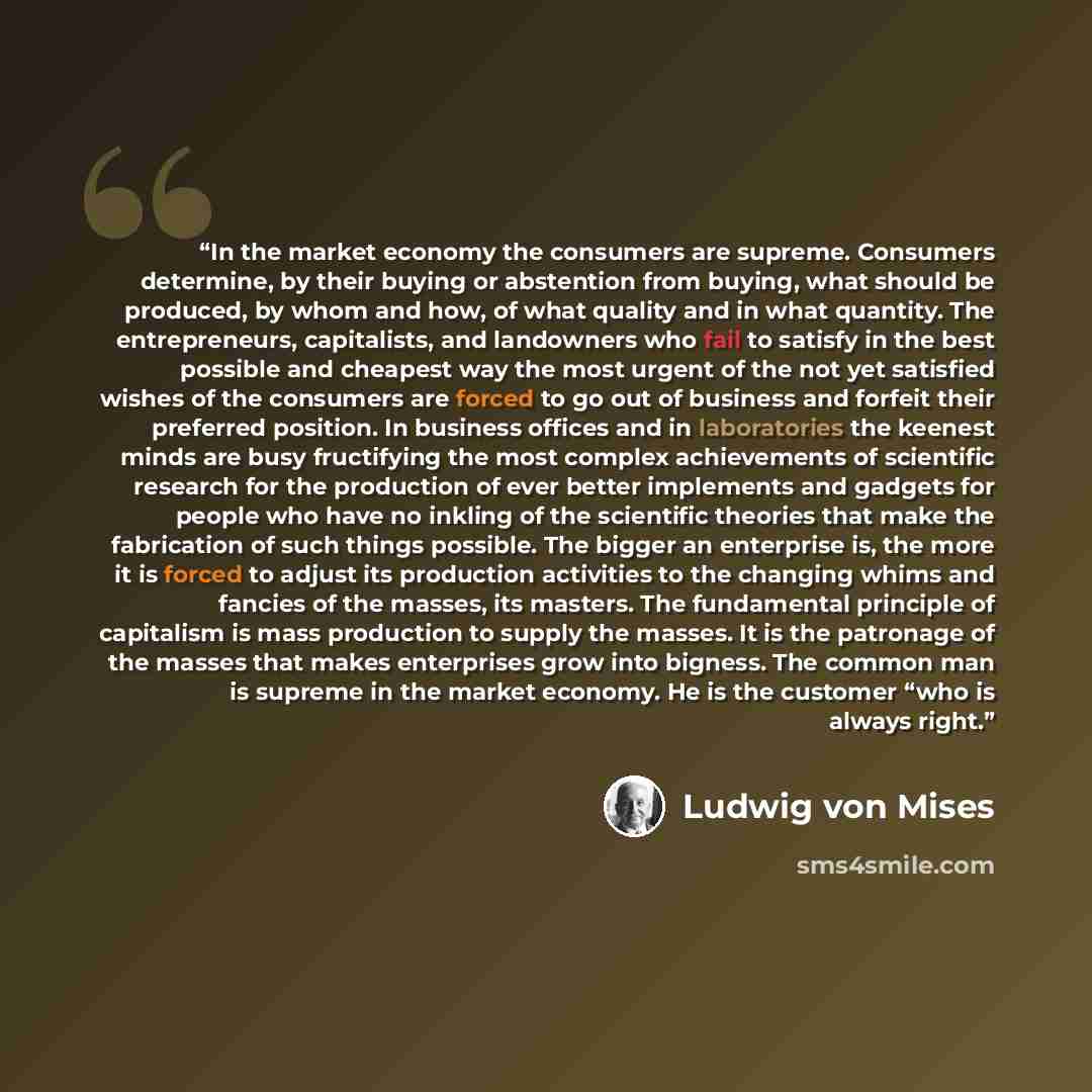 “In the market economy the consumers are supreme. Consumers determine, by their buying or abstention from buying, what should be produced, by whom and how, of what quality and in what quantity. The entrepreneurs, capitalists, and landowners who fail to satisfy in the best possible and cheapest way…” quote by Ludwig Von Mises