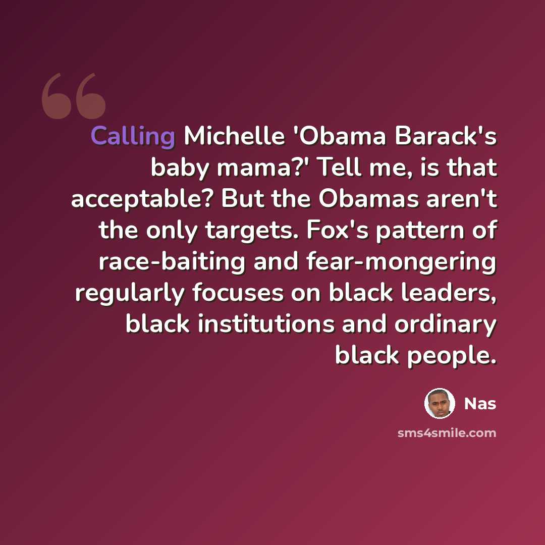 “Calling Michelle 'Obama Barack's baby mama?' Tell me, is that acceptable? But the Obamas aren't the only targets. Fox's pattern of race-baiting and fear-mongering regularly focuses on black leaders, black institutions and ordinary black people.” quote by Nas
