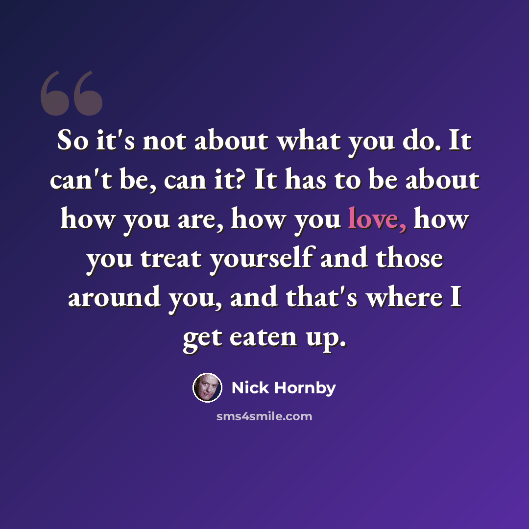 “So it's not about what you do. It can't be, can it? It has to be about how you are, how you love, how you treat yourself and those around you, and that's where I get eaten up.” quote by Nick Hornby