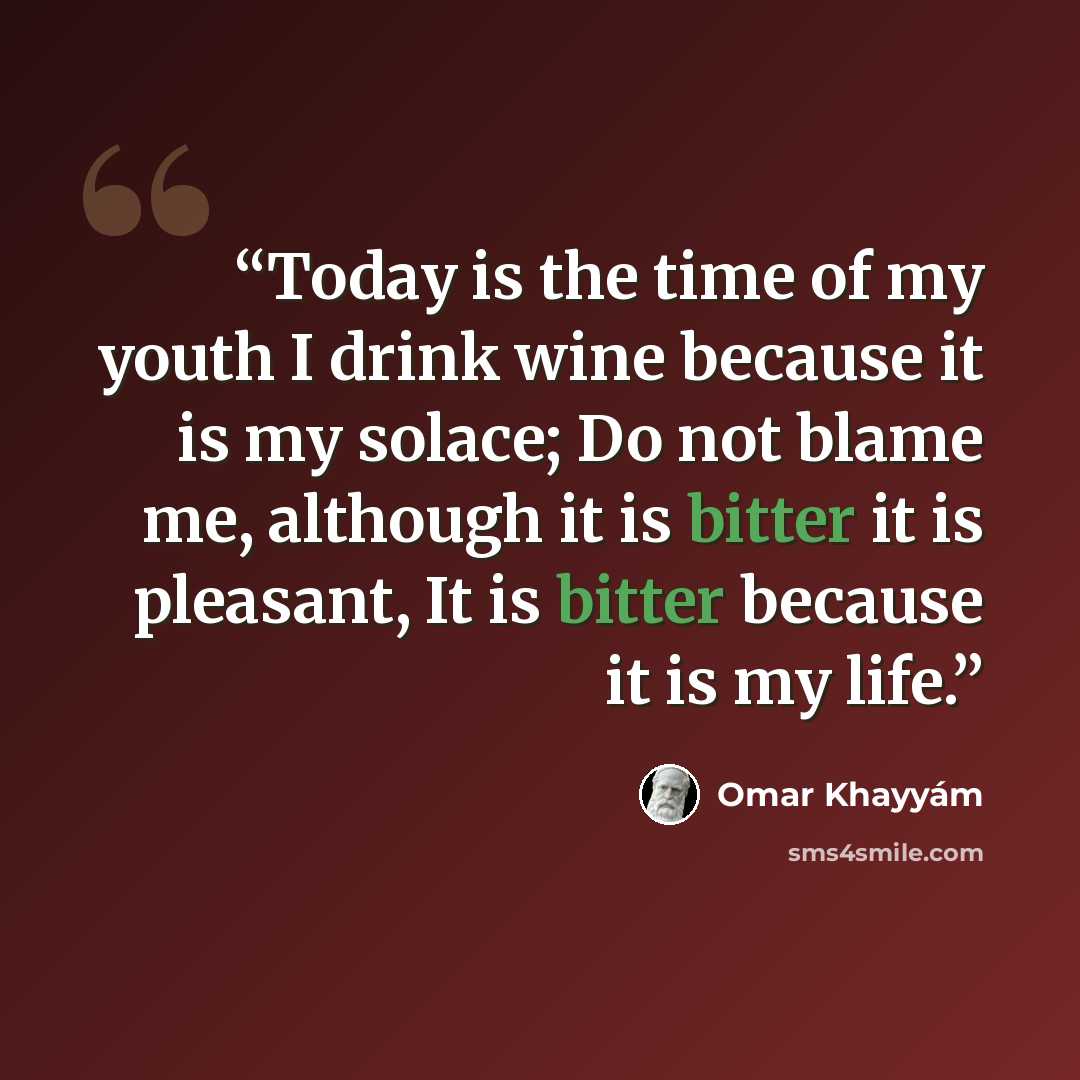 “Today is the time of my youth I drink wine because it is my solace; Do not blame me, although it is bitter it is pleasant, It is bitter because it is my life.” quote by Omar Khayyam