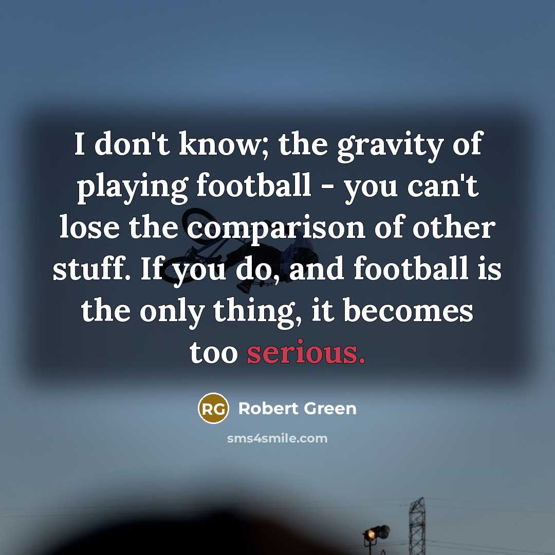 “I don't know; the gravity of playing football - you can't lose the comparison of other stuff. If you do, and football is the only thing, it becomes too serious.” quote by Robert Green