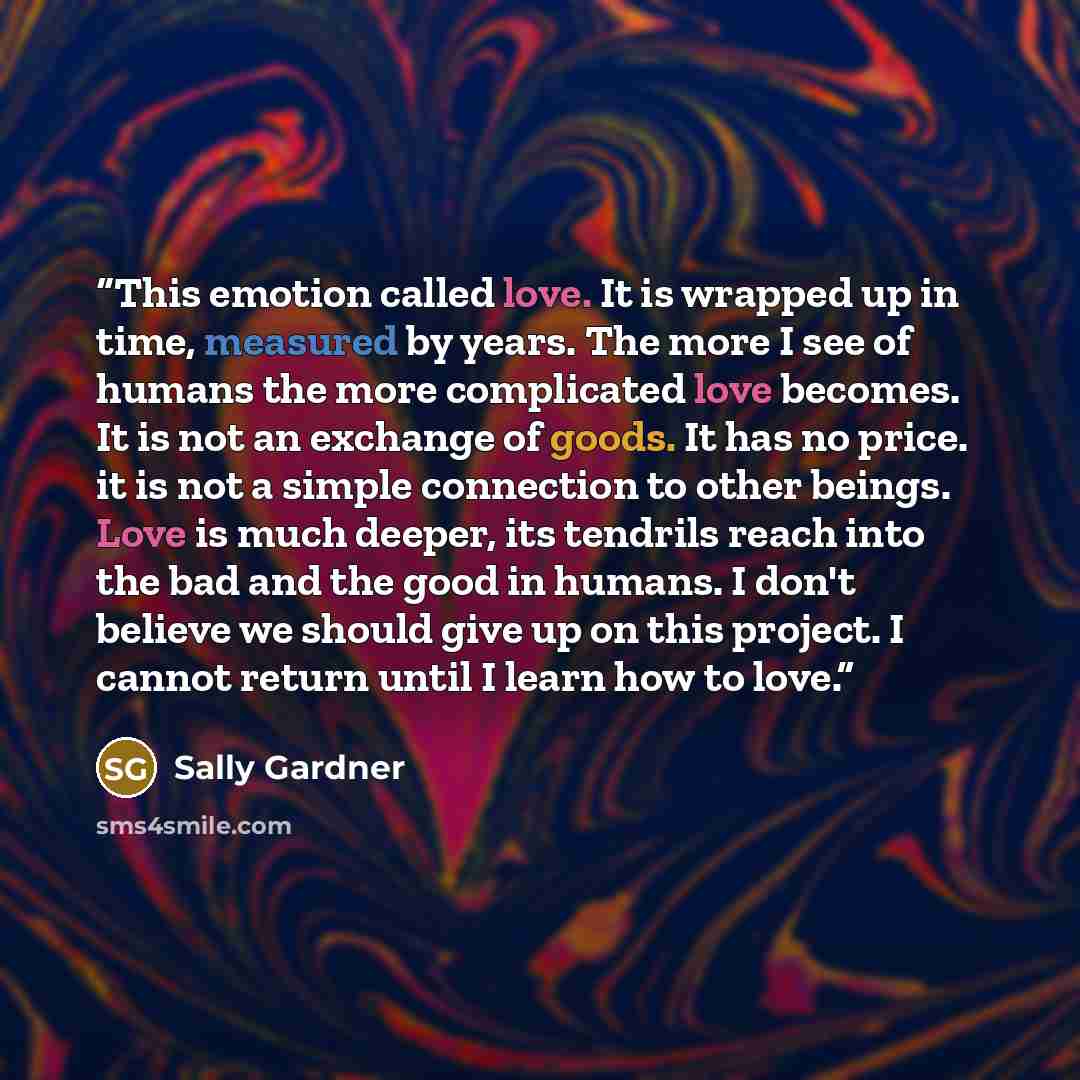 “This emotion called love. It is wrapped up in time, measured by years. The more I see of humans the more complicated love becomes. It is not an exchange of goods. It has no price. it is not a simple connection to other beings. Love is much deeper, its tendrils reach into the bad and the good in…” quote by Sally Gardner