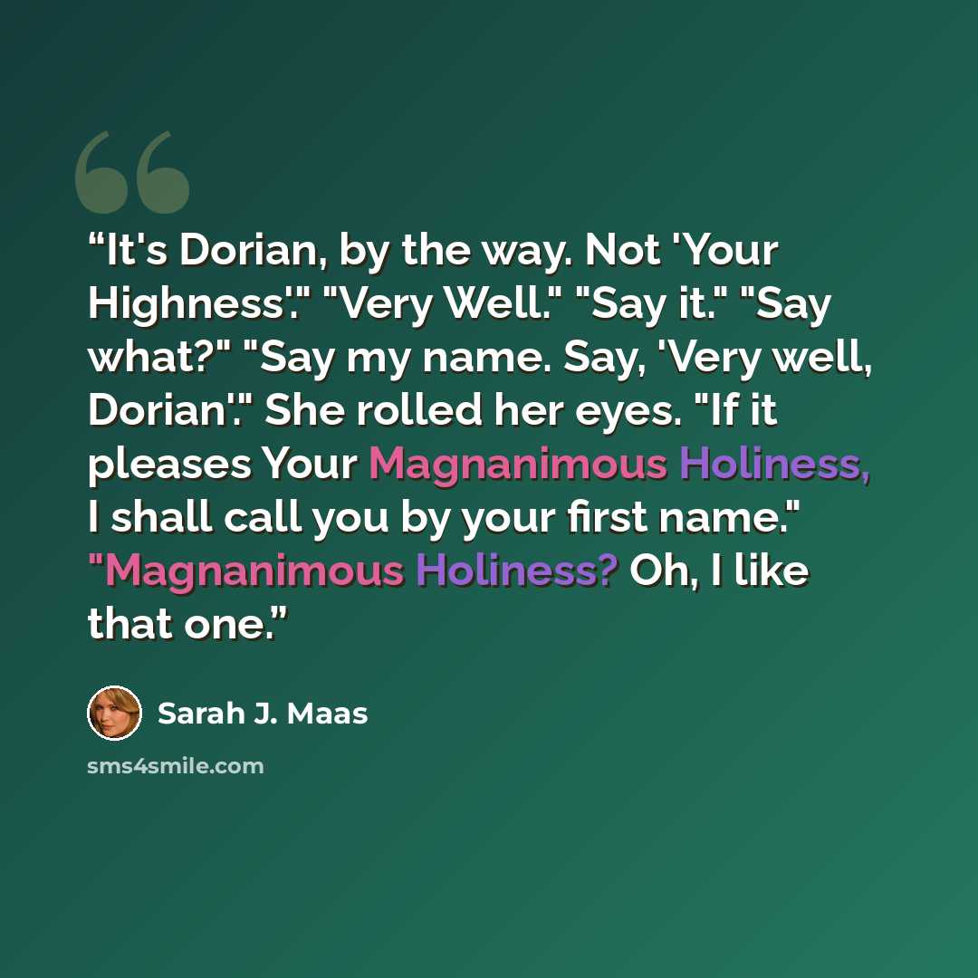 “It's Dorian, by the way. Not 'Your Highness'." "Very Well." "Say it." "Say what?" "Say my name. Say, 'Very well, Dorian'." She rolled her eyes. "If it pleases Your Magnanimous Holiness, I shall call you by your first name." "Magnanimous Holiness? Oh, I like that one.” quote by Sarah J. Maas
