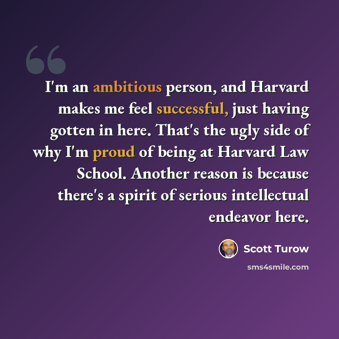 “I'm an ambitious person, and Harvard makes me feel successful, just having gotten in here. That's the ugly side of why I'm proud of being at Harvard Law School. Another reason is because there's a spirit of serious intellectual endeavor here.” quote by Scott Turow
