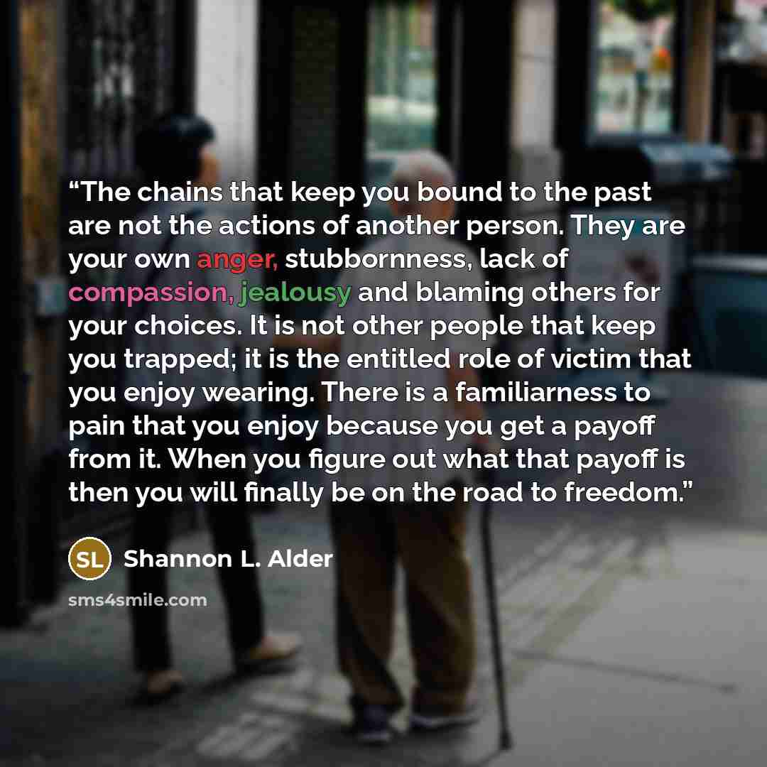 “The chains that keep you bound to the past are not the actions of another person. They are your own anger, stubbornness, lack of compassion, jealousy and blaming others for your choices. It is not other people that keep you trapped; it is the entitled role of victim that you enjoy wearing. There…” quote by Shannon L. Alder