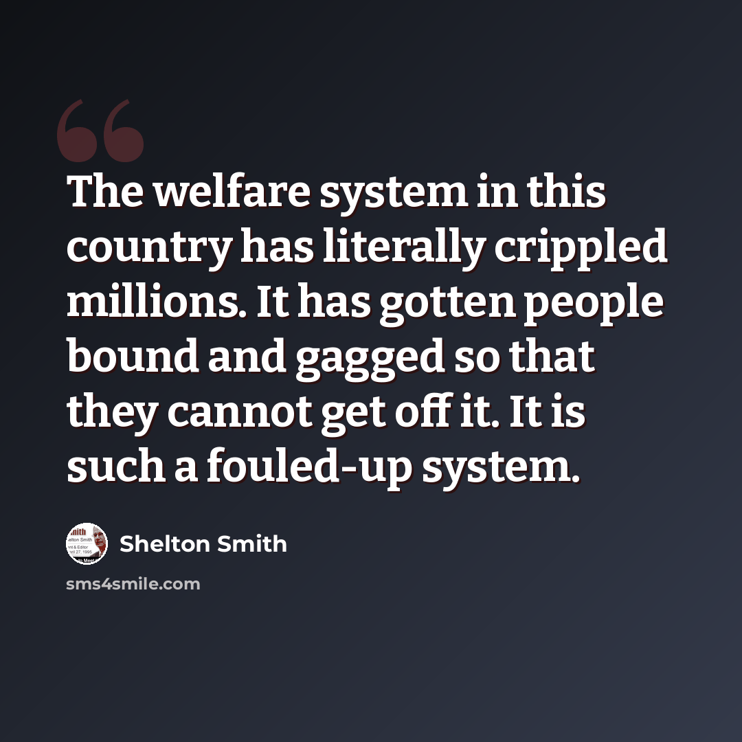 “The welfare system in this country has literally crippled millions. It has gotten people bound and gagged so that they cannot get off it. It is such a fouled-up system.” quote by Shelton Smith