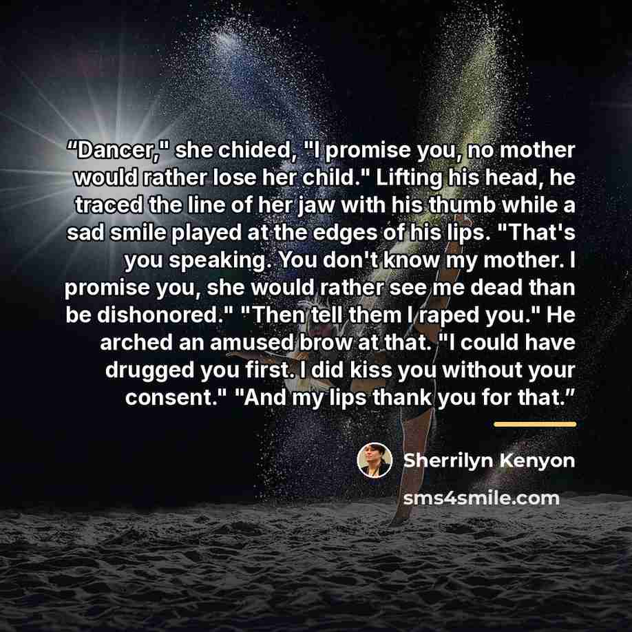 “Dancer," she chided, "I promise you, no mother would rather lose her child." Lifting his head, he traced the line of her jaw with his thumb while a sad smile played at the edges of his lips. "That's you speaking. You don't know my mother. I promise you, she would rather see me dead than be…” quote by Sherrilyn Kenyon