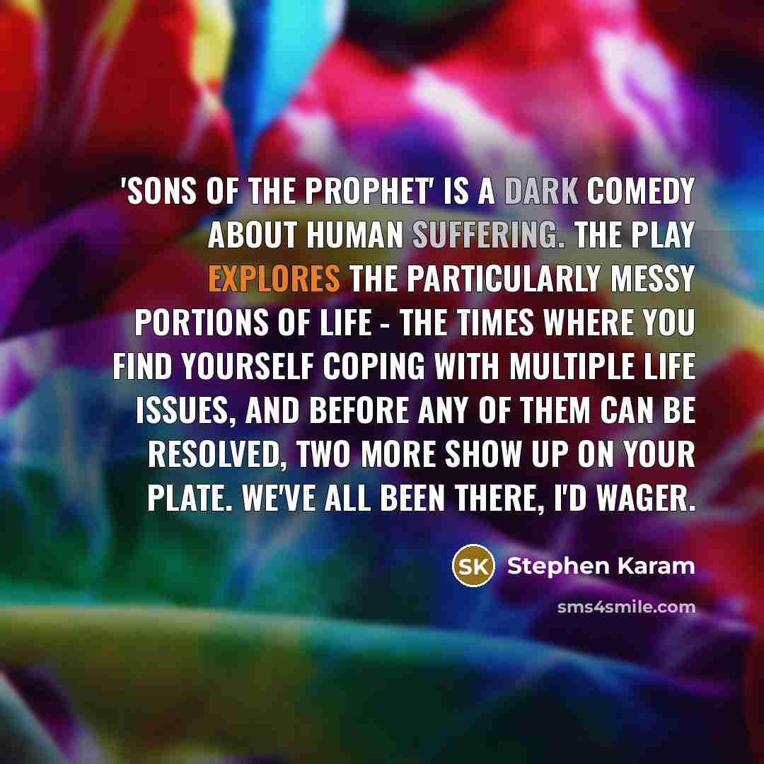 “'Sons of the Prophet' is a dark comedy about human suffering. The play explores the particularly messy portions of life - the times where you find yourself coping with multiple life issues, and before any of them can be resolved, two more show up on your plate. We've all been there, I'd wager.” quote by Stephen Karam