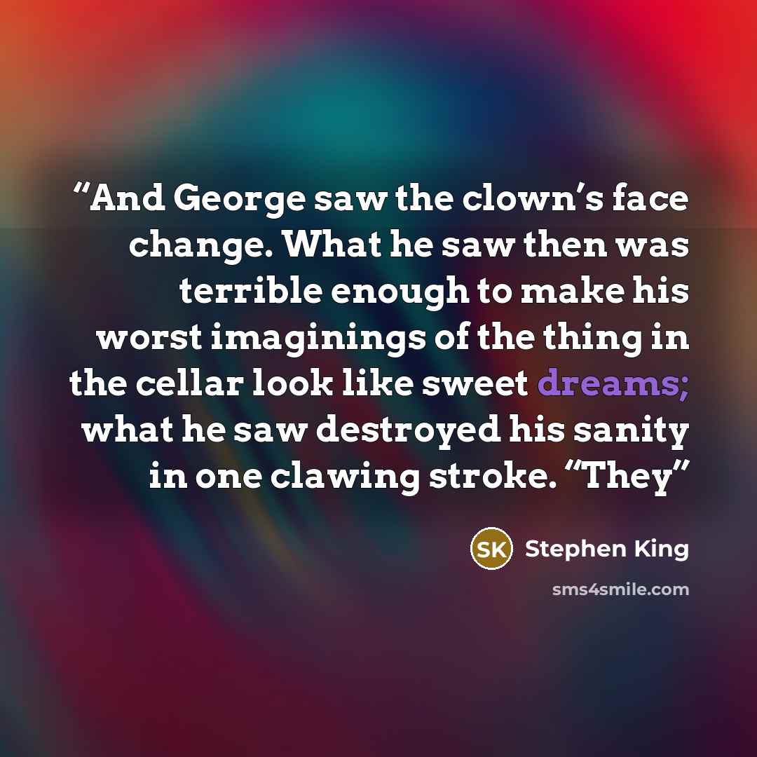“And George saw the clown’s face change. What he saw then was terrible enough to make his worst imaginings of the thing in the cellar look like sweet dreams; what he saw destroyed his sanity in one clawing stroke. “They” quote by Stephen King