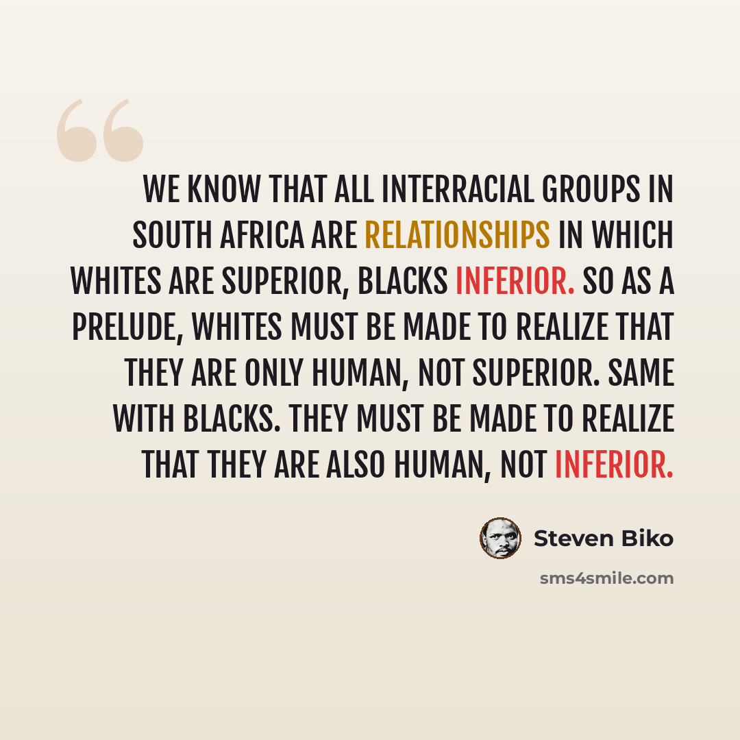“We know that all interracial groups in South Africa are relationships in which whites are superior, blacks inferior. So as a prelude, whites must be made to realize that they are only human, not superior. Same with blacks. They must be made to realize that they are also human, not inferior.” quote by Steven Biko