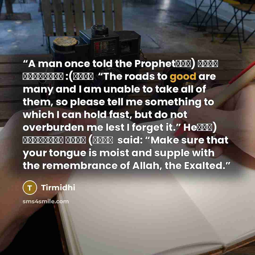 “A man once told the Prophet (صلى الله عليه وآلہ وسلم): “The roads to good are many and I am unable to take all of them, so please tell me something to which I can hold fast, but do not overburden me lest I forget it.” He (صلى الله عليه وآلہ وسلم) said: “Make sure that your tongue is moist and…” quote by Tirmidhi