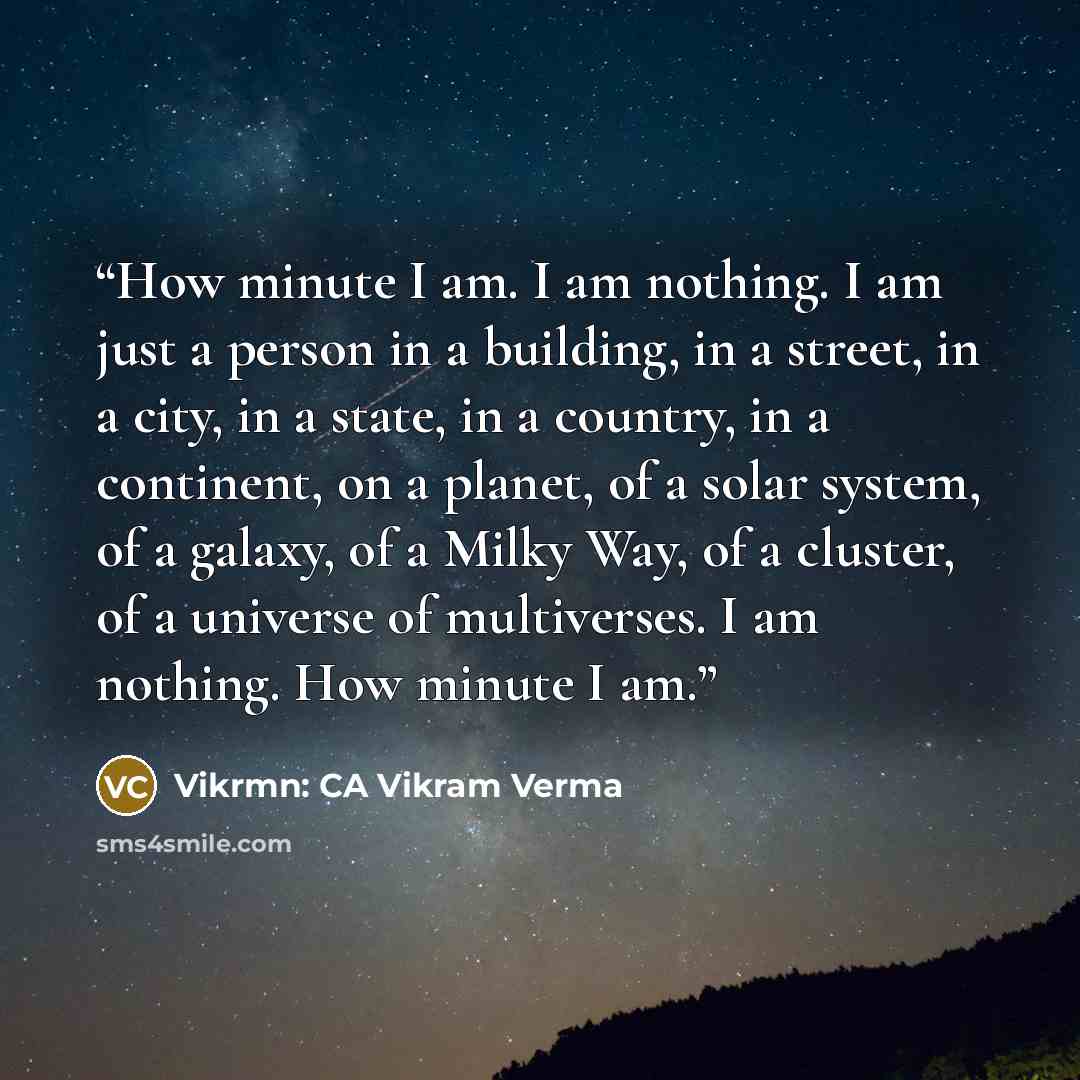 “How minute I am. I am nothing. I am just a person in a building, in a street, in a city, in a state, in a country, in a continent, on a planet, of a solar system, of a galaxy, of a Milky Way, of a cluster, of a universe of multiverses. I am nothing. How minute I am.” quote by Vikrmn: CA Vikram Verma