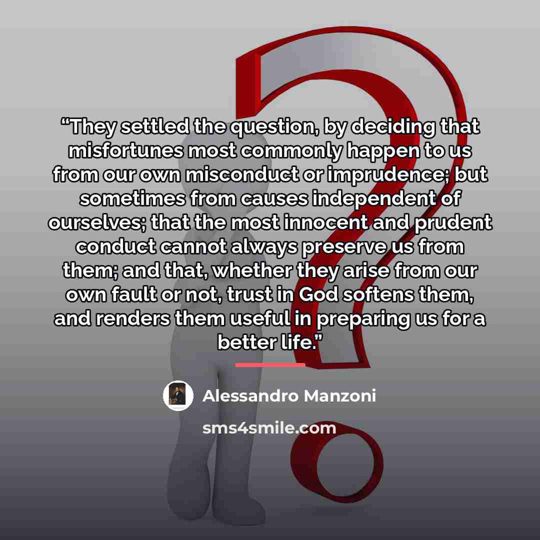 “They settled the question, by deciding that misfortunes most commonly happen to us from our own misconduct or imprudence; but sometimes from causes independent of ourselves; that the most innocent and prudent conduct cannot always preserve us from them; and that, whether they arise from our own…” quote by Alessandro Manzoni