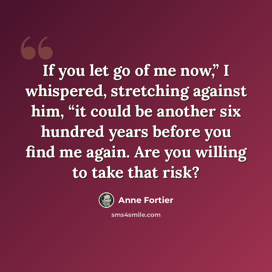 “If you let go of me now,” I whispered, stretching against him, “it could be another six hundred years before you find me again. Are you willing to take that risk?” quote by Anne Fortier
