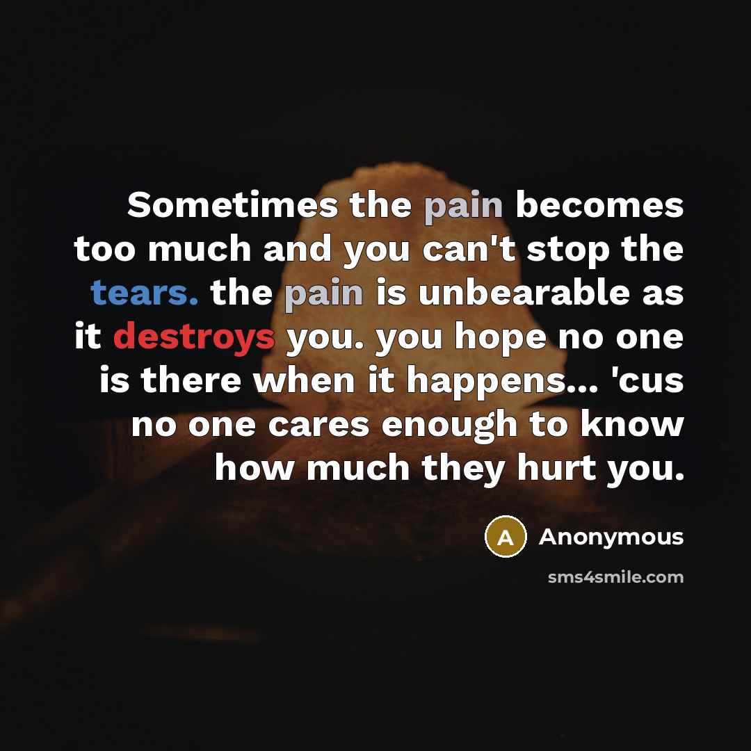 “Sometimes the pain becomes too much and you can't stop the tears. the pain is unbearable as it destroys you. you hope no one is there when it happens... 'cus no one cares enough to know how much they hurt you.” quote by Anonymous