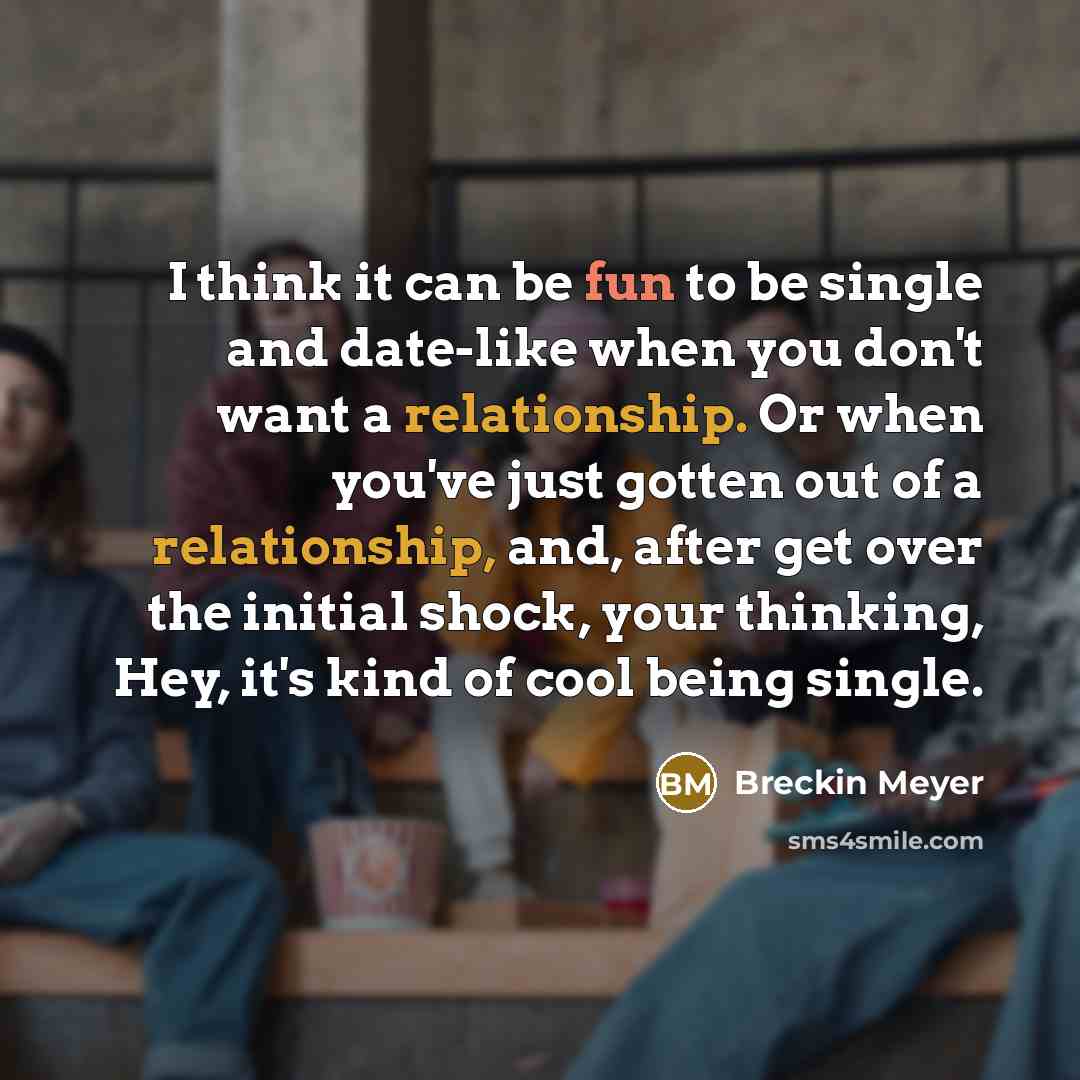 “I think it can be fun to be single and date-like when you don't want a relationship. Or when you've just gotten out of a relationship, and, after get over the initial shock, your thinking, Hey, it's kind of cool being single.” quote by Breckin Meyer