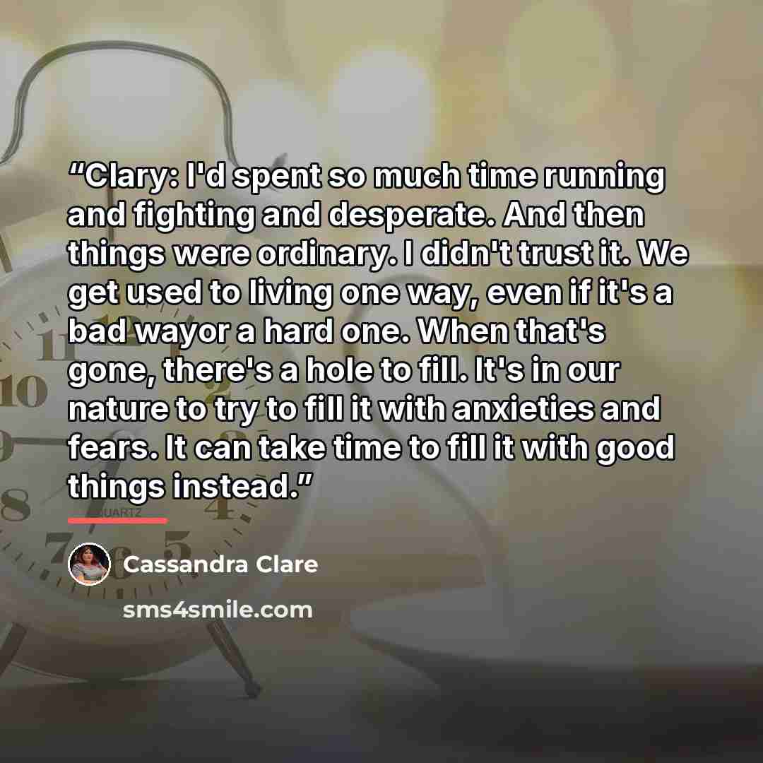 “Clary: I'd spent so much time running and fighting and desperate. And then things were ordinary. I didn't trust it. We get used to living one way, even if it's a bad wayor a hard one. When that's gone, there's a hole to fill. It's in our nature to try to fill it with anxieties and fears. It can…” quote by Cassandra Clare