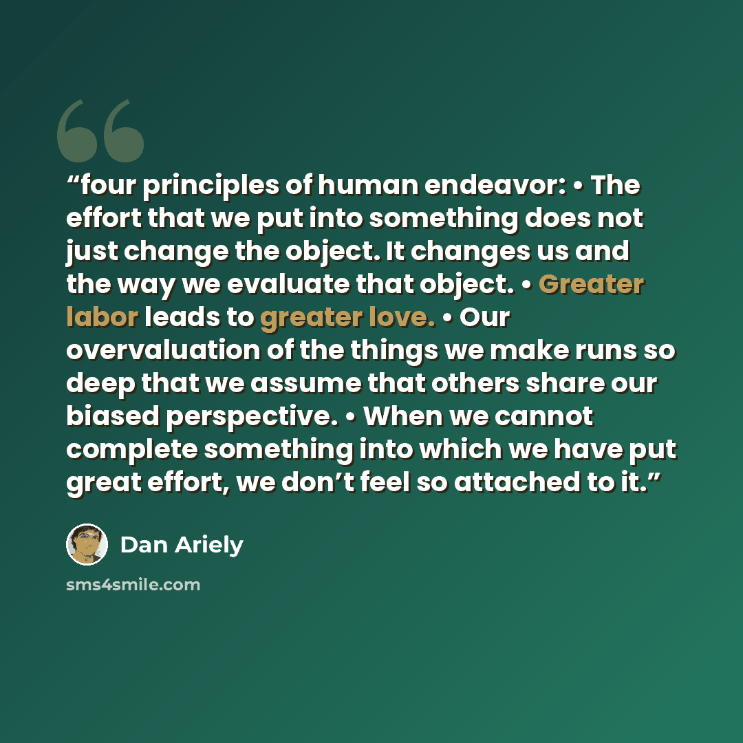 “four principles of human endeavor: • The effort that we put into something does not just change the object. It changes us and the way we evaluate that object. • Greater labor leads to greater love. • Our overvaluation of the things we make runs so deep that we assume that others share our biased…” quote by Dan Ariely