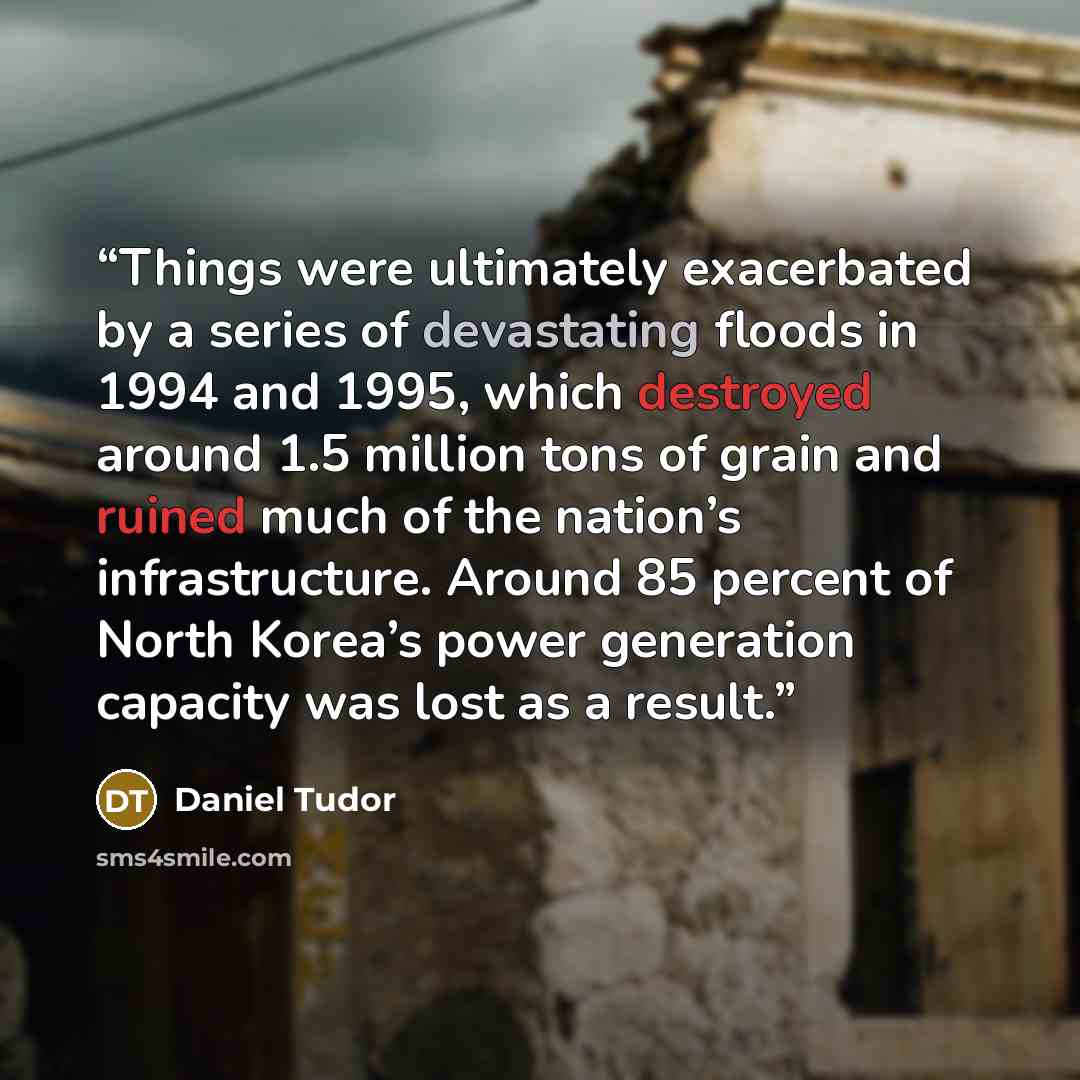 “Things were ultimately exacerbated by a series of devastating floods in 1994 and 1995, which destroyed around 1.5 million tons of grain and ruined much of the nation’s infrastructure. Around 85 percent of North Korea’s power generation capacity was lost as a result.” quote by Daniel Tudor
