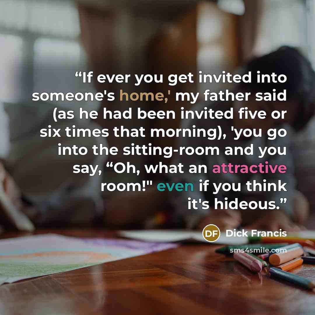 “If ever you get invited into someone's home,' my father said (as he had been invited five or six times that morning), 'you go into the sitting-room and you say, “Oh, what an attractive room!" even if you think it's hideous.” quote by Dick Francis