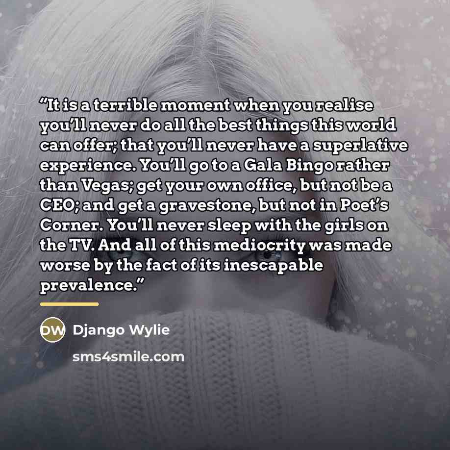“It is a terrible moment when you realise you’ll never do all the best things this world can offer; that you’ll never have a superlative experience. You’ll go to a Gala Bingo rather than Vegas; get your own office, but not be a CEO; and get a gravestone, but not in Poet’s Corner. You’ll never sleep…” quote by Django Wylie