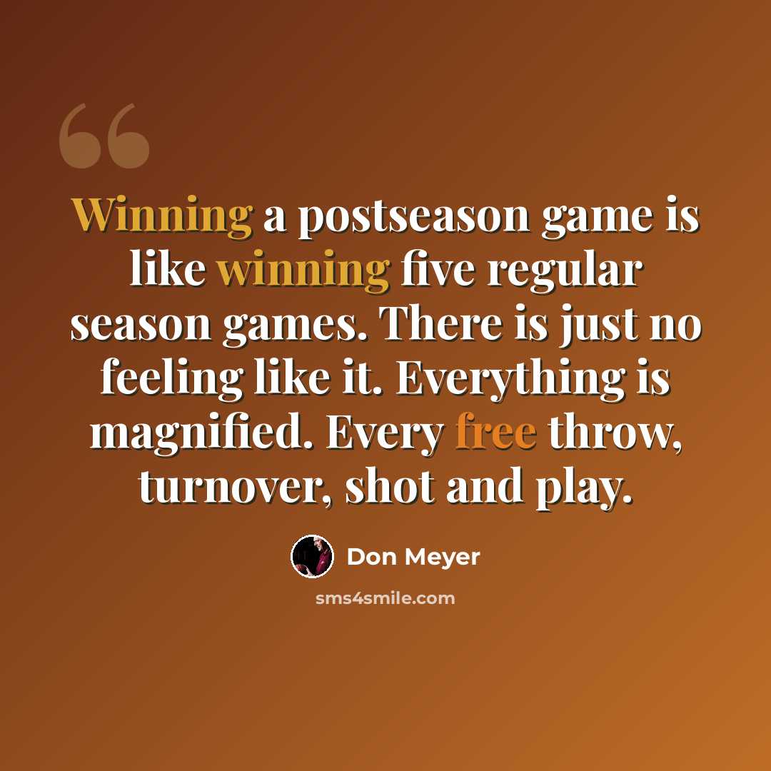 “Winning a postseason game is like winning five regular season games. There is just no feeling like it. Everything is magnified. Every free throw, turnover, shot and play.” quote by Don Meyer