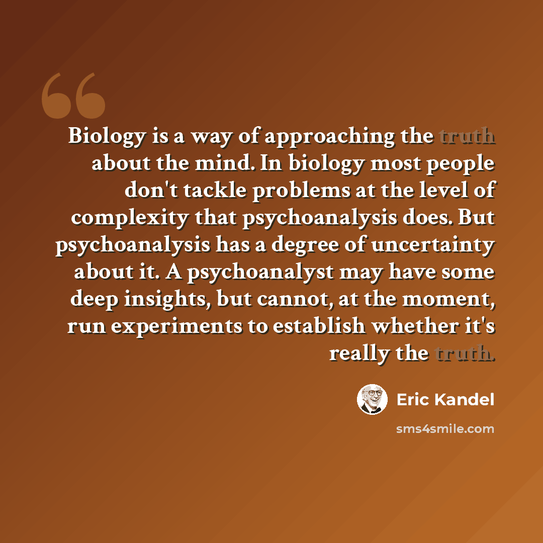 “Biology is a way of approaching the truth about the mind. In biology most people don't tackle problems at the level of complexity that psychoanalysis does. But psychoanalysis has a degree of uncertainty about it. A psychoanalyst may have some deep insights, but cannot, at the moment, run…” quote by Eric Kandel
