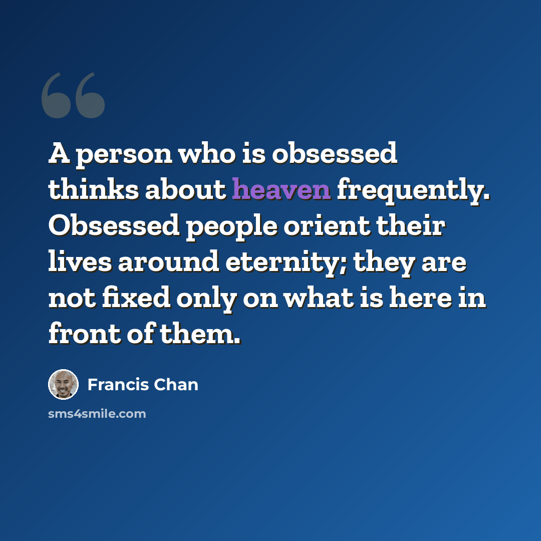 “A person who is obsessed thinks about heaven frequently. Obsessed people orient their lives around eternity; they are not fixed only on what is here in front of them.” quote by Francis Chan