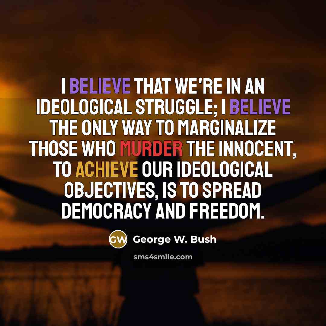 “I believe that we're in an ideological struggle; I believe the only way to marginalize those who murder the innocent, to achieve our ideological objectives, is to spread democracy and freedom.” quote by George W. Bush