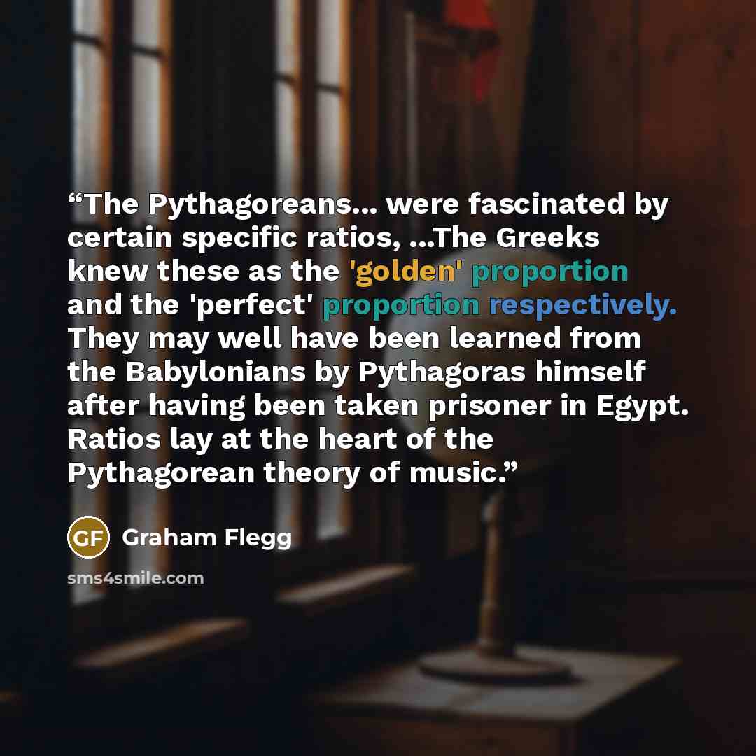 “The Pythagoreans... were fascinated by certain specific ratios, ...The Greeks knew these as the 'golden' proportion and the 'perfect' proportion respectively. They may well have been learned from the Babylonians by Pythagoras himself after having been taken prisoner in Egypt. Ratios lay at the…” quote by Graham Flegg