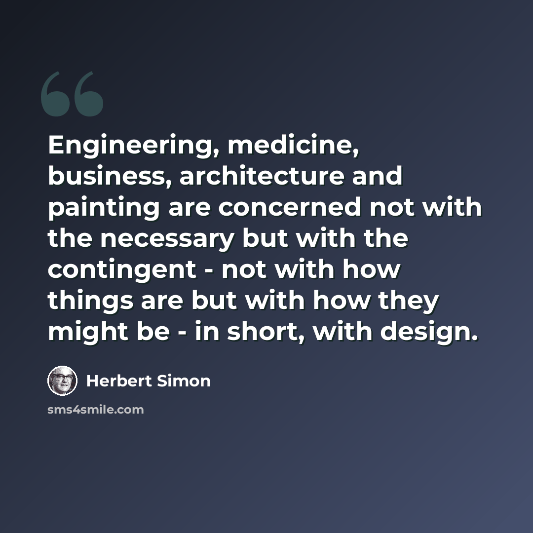 “Engineering, medicine, business, architecture and painting are concerned not with the necessary but with the contingent - not with how things are but with how they might be - in short, with design.” quote by Herbert Simon