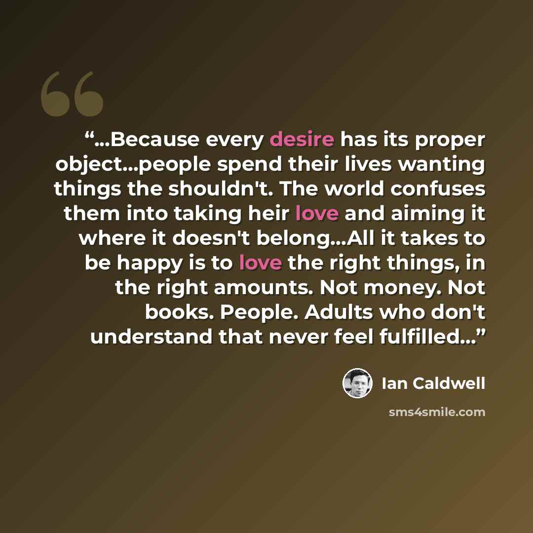 “...Because every desire has its proper object...people spend their lives wanting things the shouldn't. The world confuses them into taking heir love and aiming it where it doesn't belong...All it takes to be happy is to love the right things, in the right amounts. Not money. Not books. People…” quote by Ian Caldwell