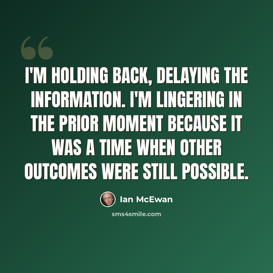 “I'm holding back, delaying the information. I'm lingering in the prior moment because it was a time when other outcomes were still possible.” quote by Ian Mcewan