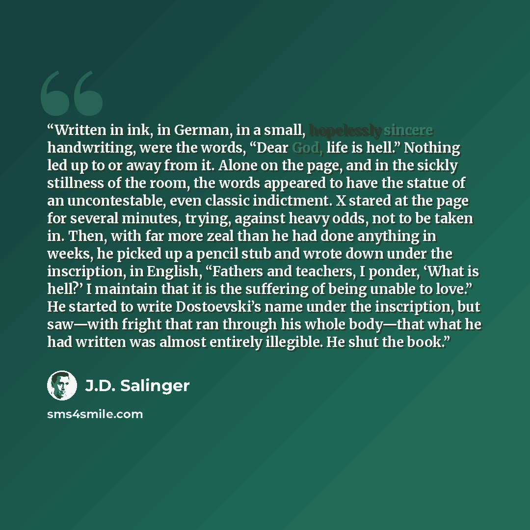 “Written in ink, in German, in a small, hopelessly sincere handwriting, were the words, “Dear God, life is hell.” Nothing led up to or away from it. Alone on the page, and in the sickly stillness of the room, the words appeared to have the statue of an uncontestable, even classic indictment. X…” quote by J.D. Salinger