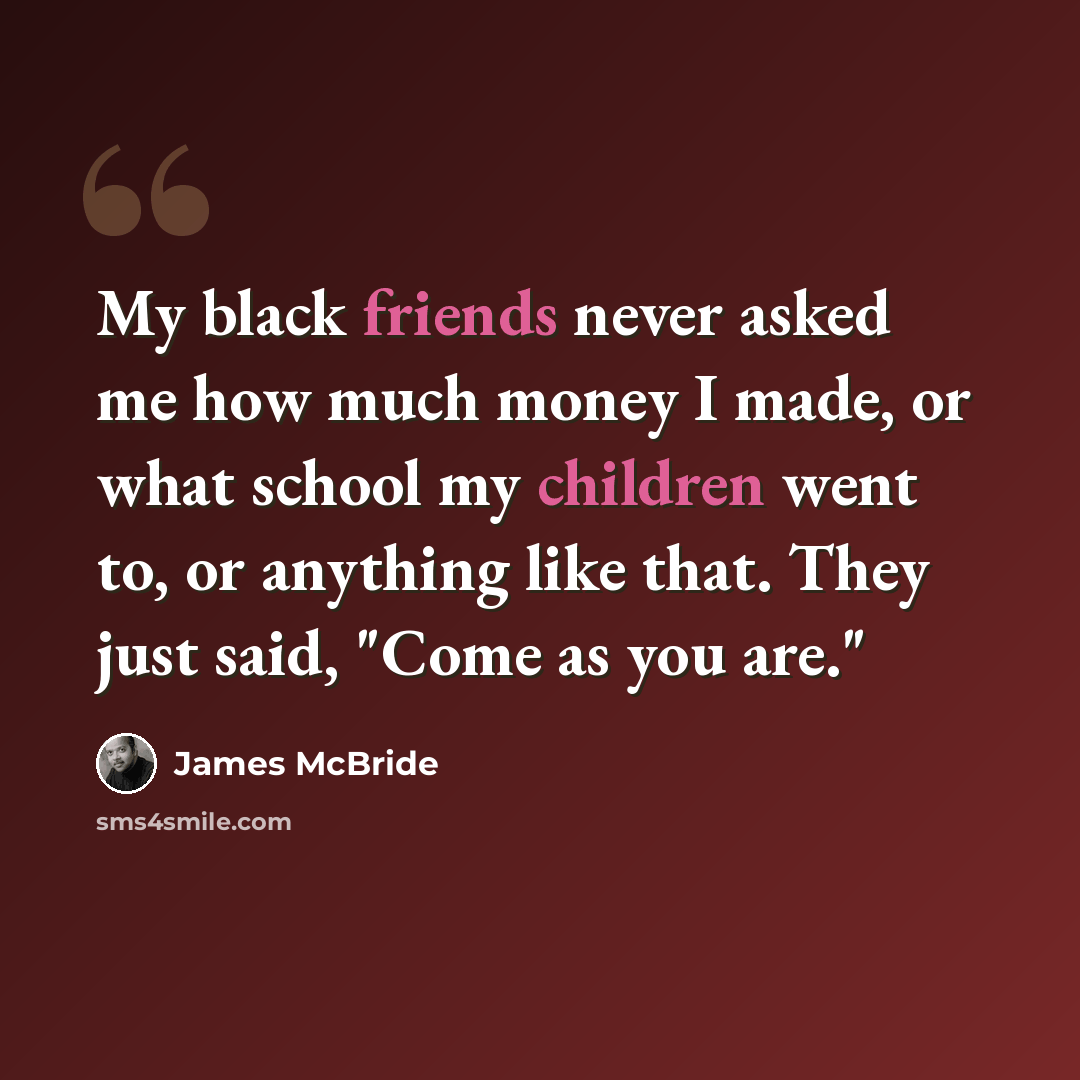 “My black friends never asked me how much money I made, or what school my children went to, or anything like that. They just said, "Come as you are."” quote by James McBride