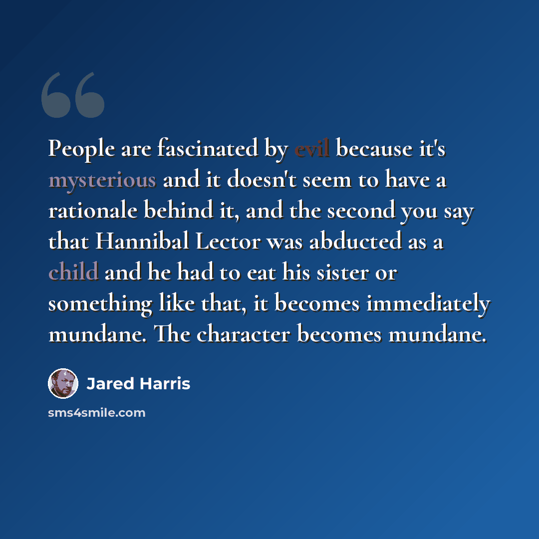 “People are fascinated by evil because it's mysterious and it doesn't seem to have a rationale behind it, and the second you say that Hannibal Lector was abducted as a child and he had to eat his sister or something like that, it becomes immediately mundane. The character becomes mundane.” quote by Jared Harris
