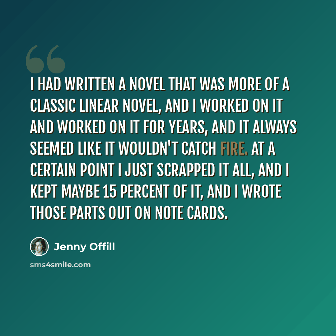 “I had written a novel that was more of a classic linear novel, and I worked on it and worked on it for years, and it always seemed like it wouldn't catch fire. At a certain point I just scrapped it all, and I kept maybe 15 percent of it, and I wrote those parts out on note cards.” quote by Jenny Offill