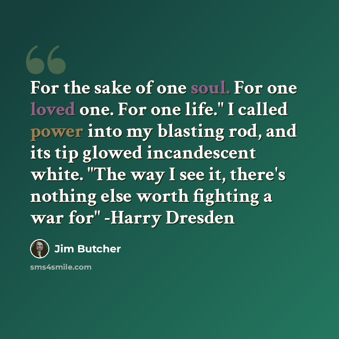 “For the sake of one soul. For one loved one. For one life." I called power into my blasting rod, and its tip glowed incandescent white. "The way I see it, there's nothing else worth fighting a war for" -Harry Dresden” quote by Jim Butcher