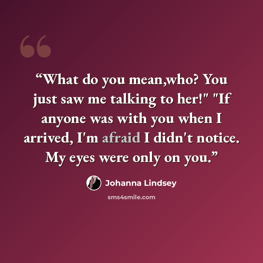 “What do you mean,who? You just saw me talking to her!" "If anyone was with you when I arrived, I'm afraid I didn't notice. My eyes were only on you.” quote by Johanna Lindsey