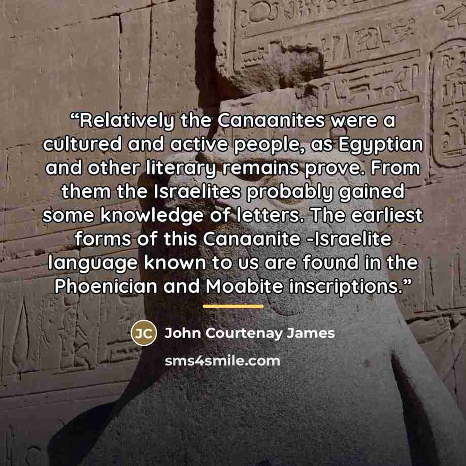 “Relatively the Canaanites were a cultured and active people, as Egyptian and other literary remains prove. From them the Israelites probably gained some knowledge of letters. The earliest forms of this Canaanite -Israelite language known to us are found in the Phoenician and Moabite inscriptions.” quote by John Courtenay James