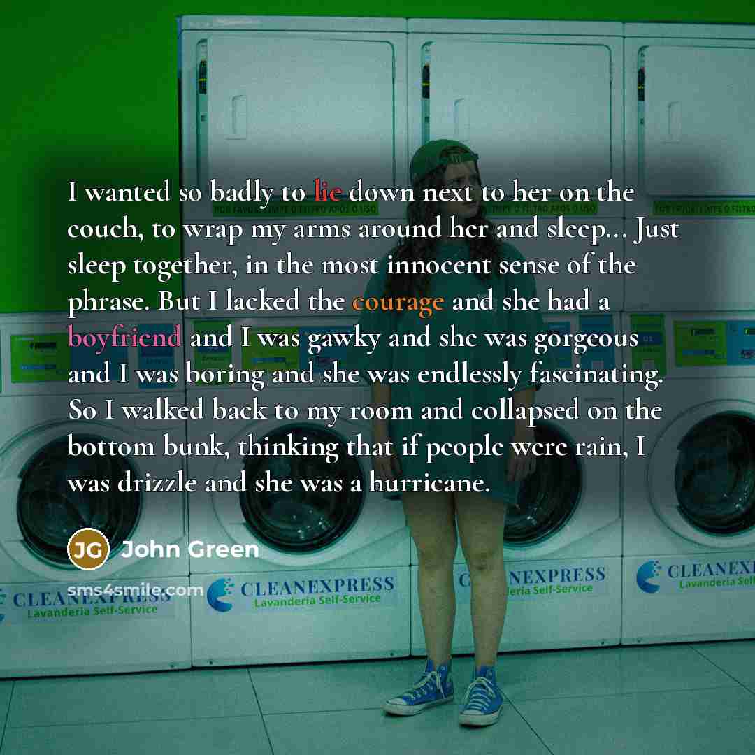 “I wanted so badly to lie down next to her on the couch, to wrap my arms around her and sleep... Just sleep together, in the most innocent sense of the phrase. But I lacked the courage and she had a boyfriend and I was gawky and she was gorgeous and I was boring and she was endlessly fascinating…” quote by John Green