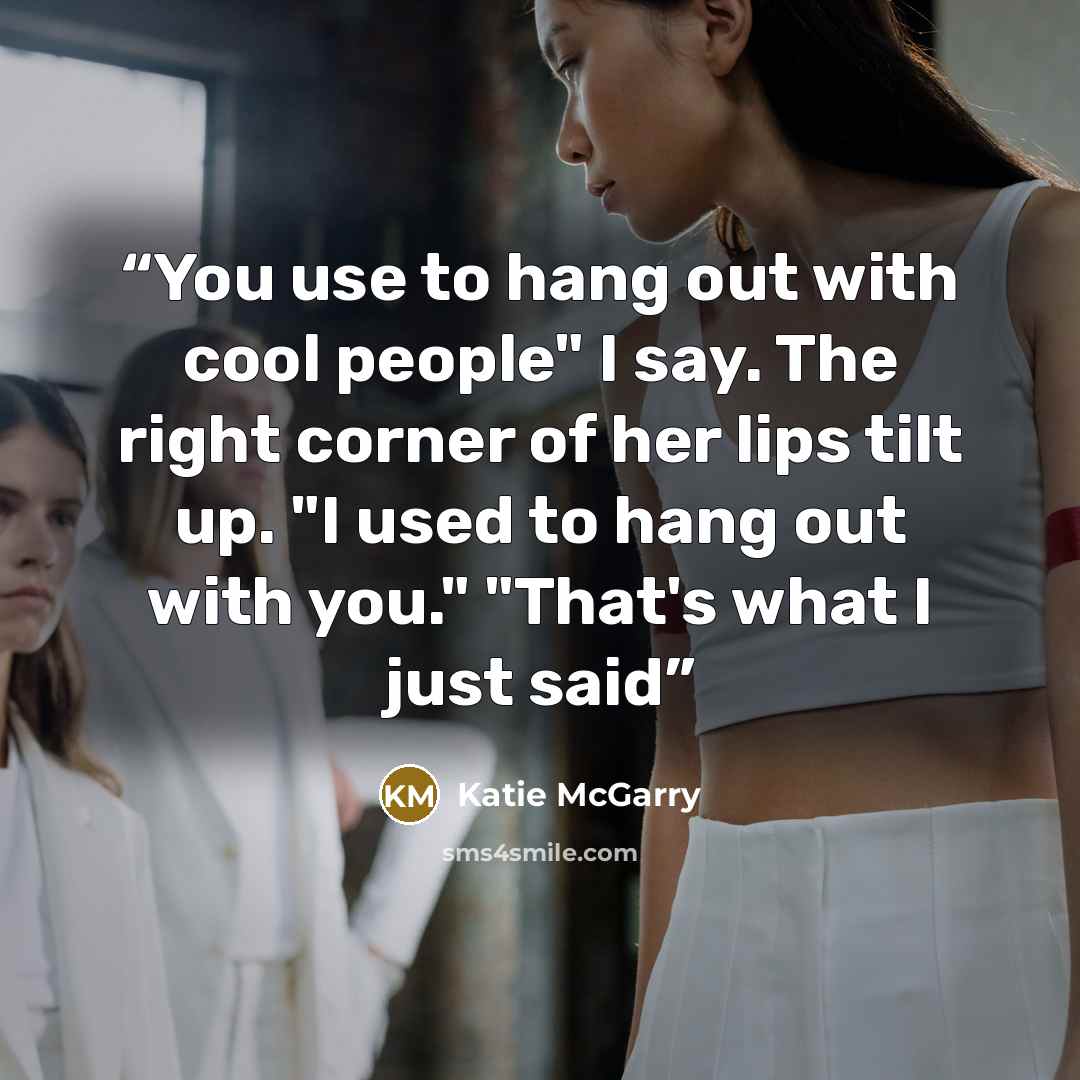 “You use to hang out with cool people" I say. The right corner of her lips tilt up. "I used to hang out with you." "That's what I just said” quote by Katie McGarry
