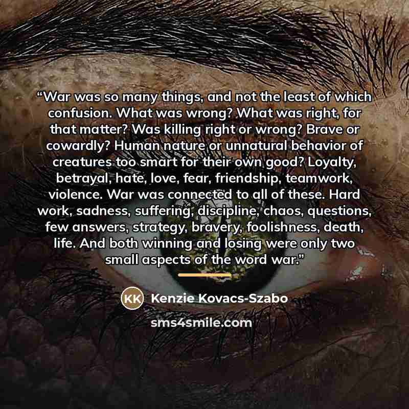 “War was so many things, and not the least of which confusion. What was wrong? What was right, for that matter? Was killing right or wrong? Brave or cowardly? Human nature or unnatural behavior of creatures too smart for their own good? Loyalty, betrayal, hate, love, fear, friendship, teamwork…” quote by Kenzie Kovacs-Szabo