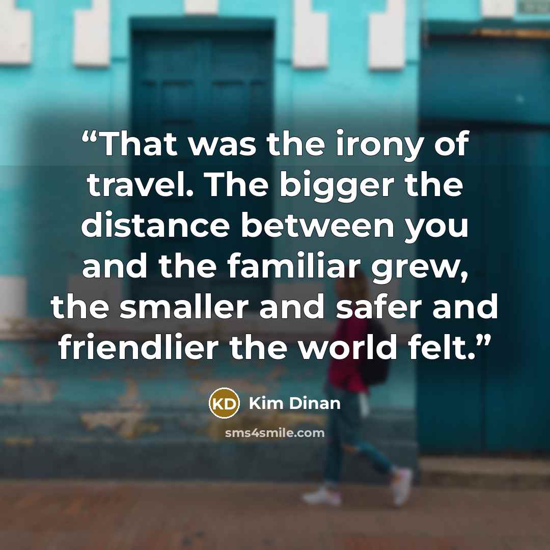 “That was the irony of travel. The bigger the distance between you and the familiar grew, the smaller and safer and friendlier the world felt.” quote by Kim Dinan