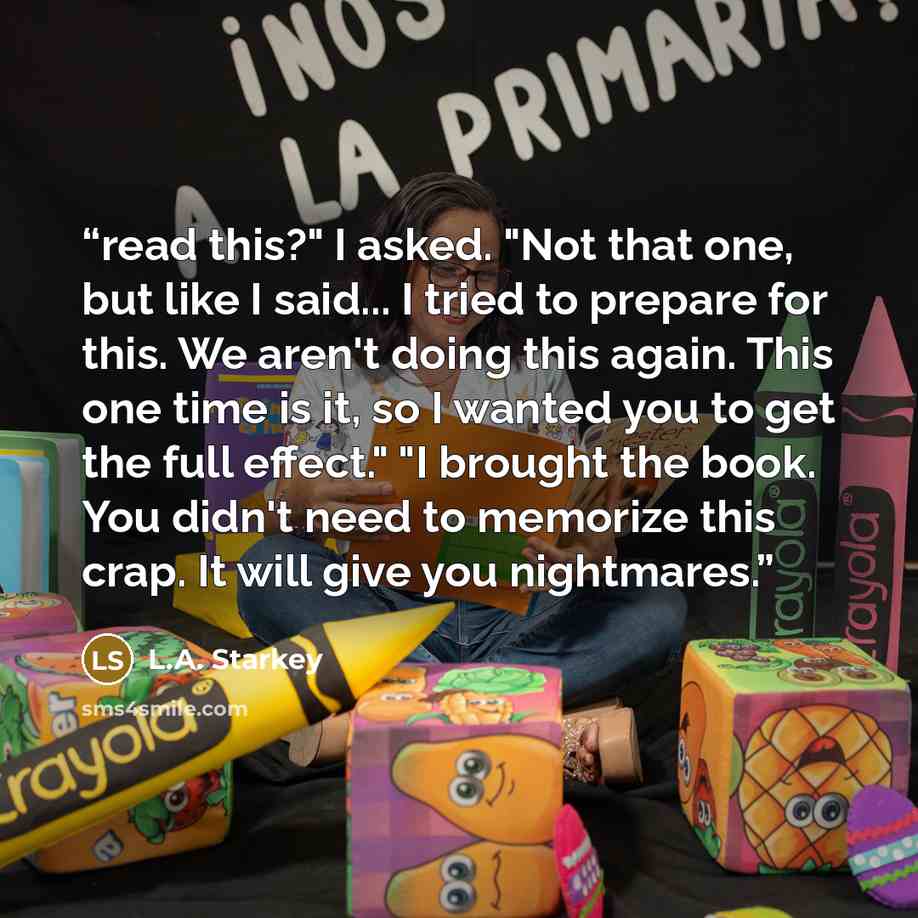 “read this?" I asked. "Not that one, but like I said... I tried to prepare for this. We aren't doing this again. This one time is it, so I wanted you to get the full effect." "I brought the book. You didn't need to memorize this crap. It will give you nightmares.” quote by L.A. Starkey